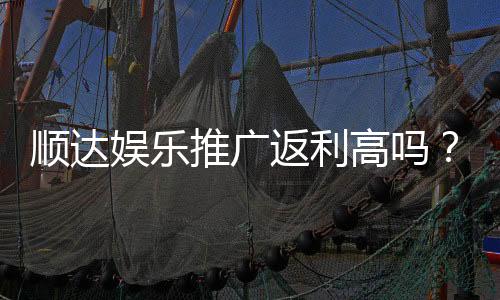顺达娱乐推广返利高吗？资深玩家揭秘真实返利比例与提款规则
