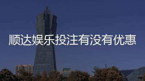 顺达娱乐投注有没有优惠？揭秘新人专享福利与充值返利活动