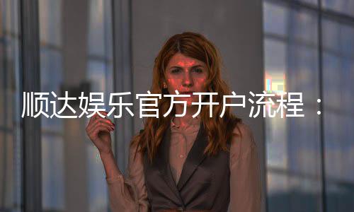 顺达娱乐官方开户流程：3分钟快速注册指南