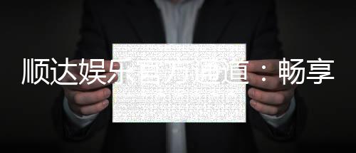 顺达娱乐官方通道：畅享顶级娱乐体验的专属入口