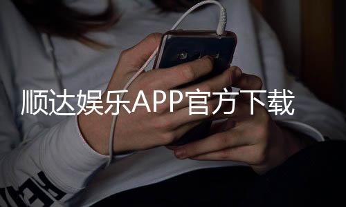 顺达娱乐APP官方下载通道：安全便捷的一站式娱乐平台入口