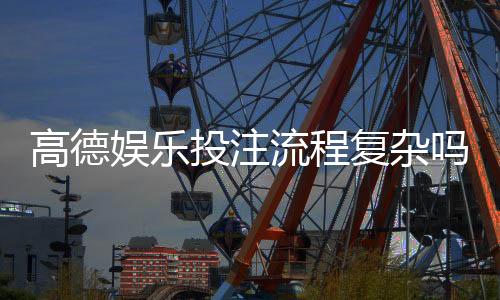 高德娱乐投注流程复杂吗？3分钟详解注册到提款全步骤