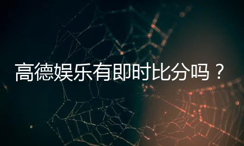 高德娱乐有即时比分吗？一文详解比分查询与赛事动态