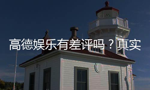 高德娱乐有差评吗？真实玩家体验与评价解析