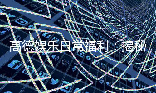高德娱乐日常福利：揭秘老玩家独享的隐藏彩蛋与福利攻略