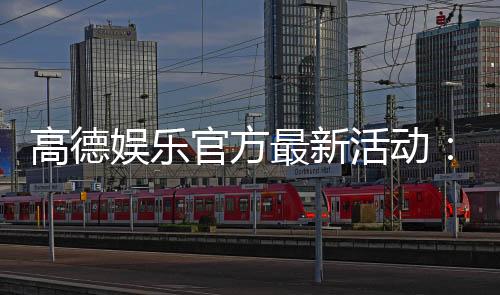 高德娱乐官方最新活动：限时优惠与惊喜礼包等你来拿