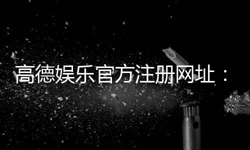高德娱乐官方注册网址：一站式畅享棋牌电游的顶级平台