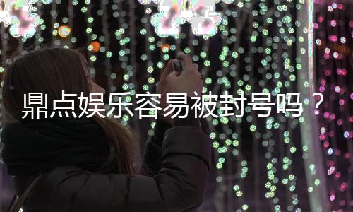 鼎点娱乐容易被封号吗？揭秘平台风控与账号安全攻略