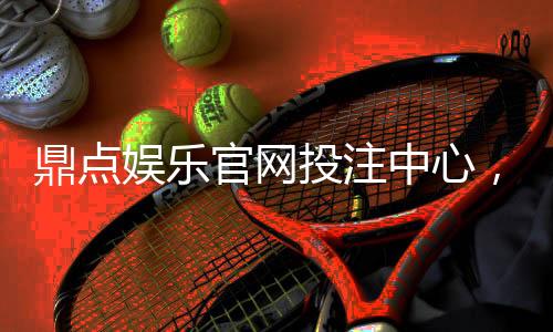 鼎点娱乐官网投注中心,畅享无限娱乐乐趣!