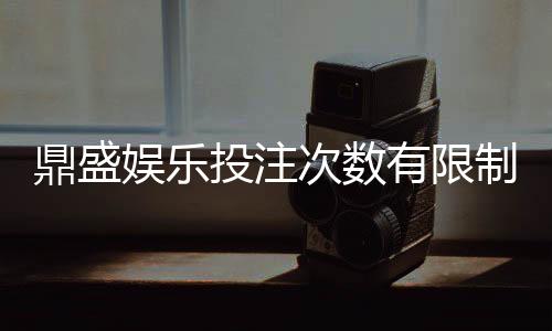鼎盛娱乐投注次数有限制吗？享受游戏乐趣了解规则重要。
