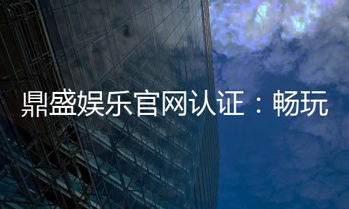 鼎盛娱乐官网认证:畅玩精彩棋牌游戏