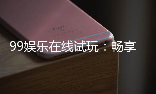 99娱乐在线试玩:畅享顶级电子游艺的试玩盛宴