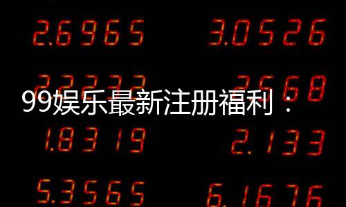 99娱乐最新注册福利：新人专享豪礼首存即送888元