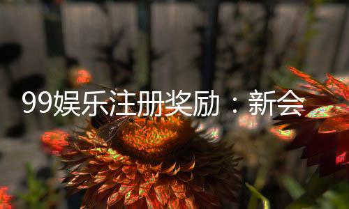 99娱乐注册奖励：新会员首存礼金高达8888元