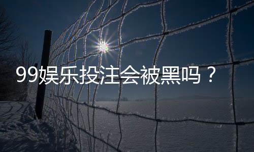 99娱乐投注会被黑吗？资深玩家揭秘平台安全防坑指南