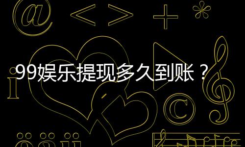 99娱乐提现多久到账？实测到账时效与流程详解