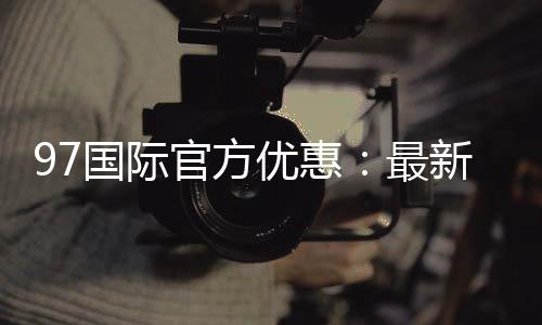 97国际官方优惠：最新活动享不停
