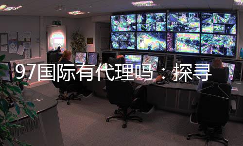 97国际有代理吗:探寻代理合作机会