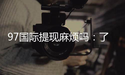 97国际提现麻烦吗：了解实际玩家体验