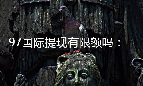 97国际提现有限额吗：详细了解提款规定及操作步骤