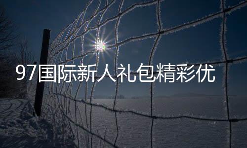 97国际新人礼包精彩优惠等你来享！