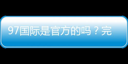 97国际是官方的吗？完整介绍