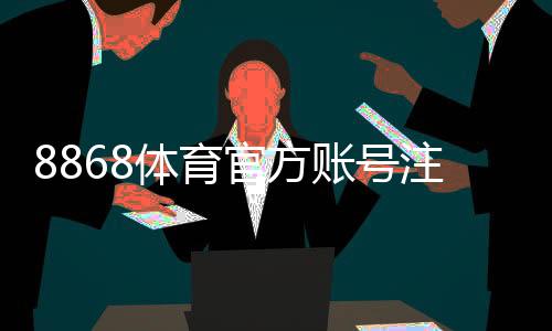 8868体育官方账号注册教程:新手快速完成注册与实名认证全流程