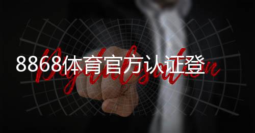 8868体育官方认证登录怎么操作?官网入口、注册流程与安全验证全解析