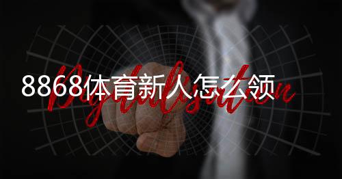 8868体育新人怎么领福利？注册、验证到领取的全流程攻略与常见问题解答