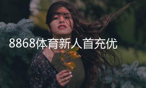 8868体育新人首充优惠怎么玩？领取步骤、规则与避免踩雷全攻略