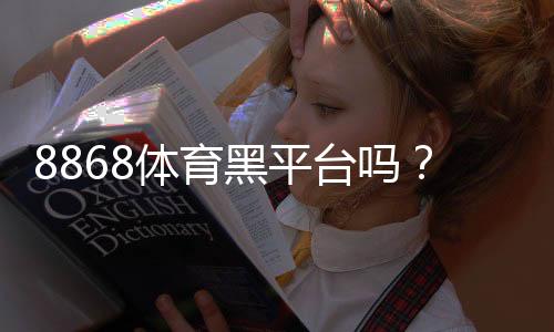 8868体育黑平台吗？平台资质、用户口碑与提现安全性深度评测