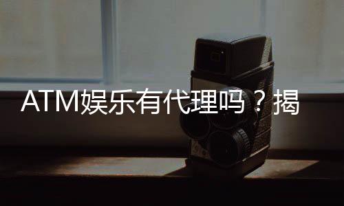 ATM娱乐有代理吗？揭秘代理加盟条件与流程
