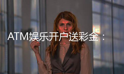 ATM娱乐开户送彩金：新会员首存即赠888元礼金