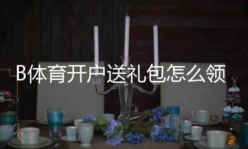 B体育开户送礼包怎么领取？新手领取流程、兑换规则与防坑注意事项详解