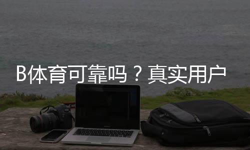 B体育可靠吗?真实用户评价与安全性、充值提现与玩法全面揭秘