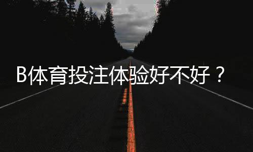 B体育投注体验好不好？2026最新实测评测与新手全攻略