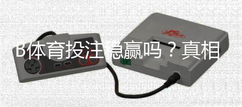 B体育投注稳赢吗？真相解析、风险提示与实战防坑攻略
