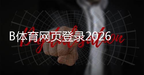 B体育网页登录2026最新版教程:官网入口、注册登录流程与常见问题解答