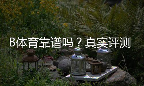 B体育靠谱吗？真实评测、平台安全与提现流程全面解析