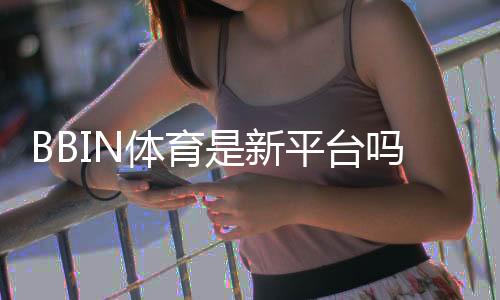 BBIN体育是新平台吗？新手必看平台背景与安全性全解析