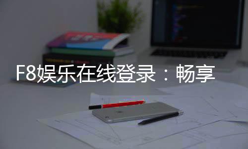 F8娱乐在线登录：畅享顶级电子游艺与真人娱乐体验
