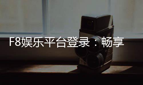F8娱乐平台登录：畅享顶级电子游艺与真人娱乐体验