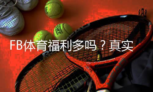 FB体育福利多吗？真实优惠实测与新手领取攻略（返水、优惠码与提现规则详解）