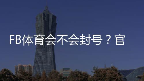 FB体育会不会封号？官方原因解析、风险判断与实用防封攻略