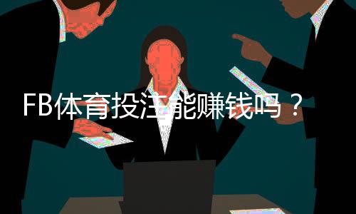 FB体育投注能赚钱吗？真实盈利可能性、常见骗局与实战赚钱策略