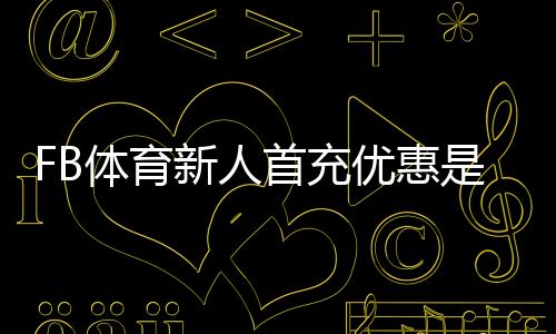 FB体育新人首充优惠是什么？新手领取步骤与注意事项全解析