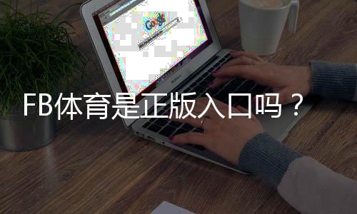 FB体育是正版入口吗？官方资质、快速验证方法与安全防骗指南