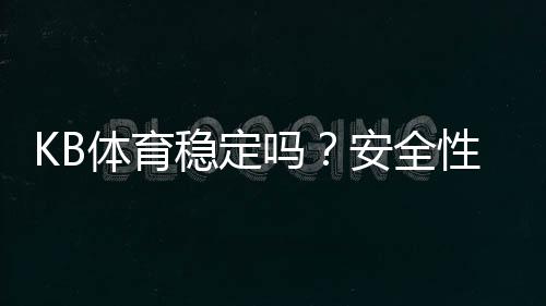 KB体育稳定吗?安全性、提现速度与真实口碑全面评测