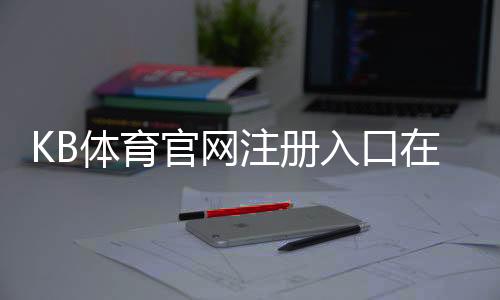 KB体育官网注册入口在哪里?手机电脑快速注册步骤与安全注意事项