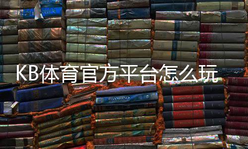 KB体育官方平台怎么玩？官网注册登录、充值提现与优惠活动新手全攻略
